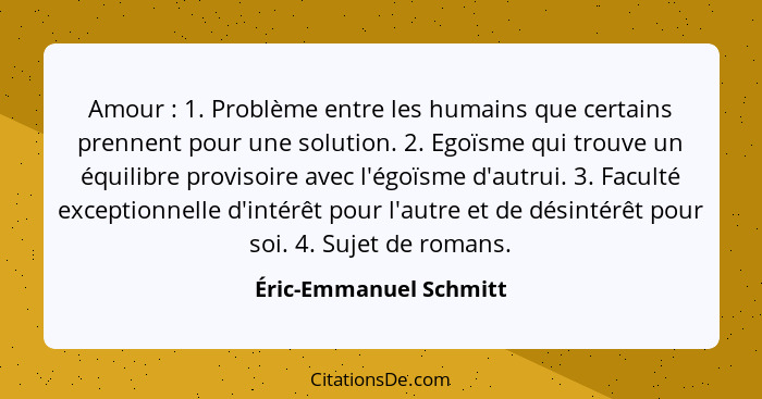 Amour : 1. Problème entre les humains que certains prennent pour une solution. 2. Egoïsme qui trouve un équilibre proviso... - Éric-Emmanuel Schmitt