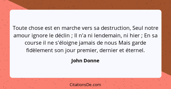 Toute chose est en marche vers sa destruction, Seul notre amour ignore le déclin ; Il n'a ni lendemain, ni hier ; En sa course... - John Donne