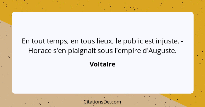 En tout temps, en tous lieux, le public est injuste, - Horace s'en plaignait sous l'empire d'Auguste.... - Voltaire