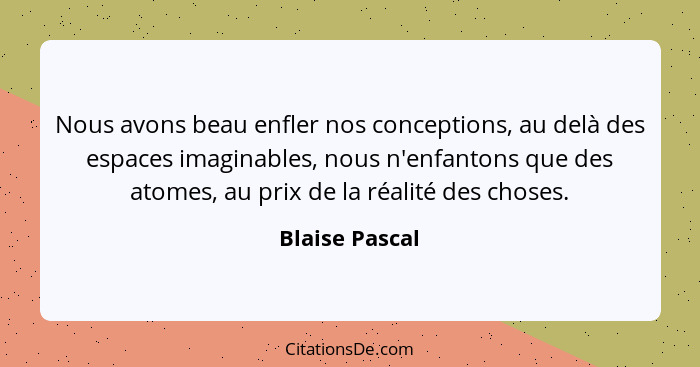 Nous avons beau enfler nos conceptions, au delà des espaces imaginables, nous n'enfantons que des atomes, au prix de la réalité des ch... - Blaise Pascal