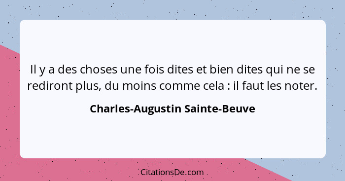 Il y a des choses une fois dites et bien dites qui ne se rediront plus, du moins comme cela : il faut les noter.... - Charles-Augustin Sainte-Beuve