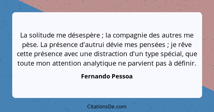 La solitude me désespère ; la compagnie des autres me pèse. La présence d'autrui dévie mes pensées ; je rêve cette présenc... - Fernando Pessoa