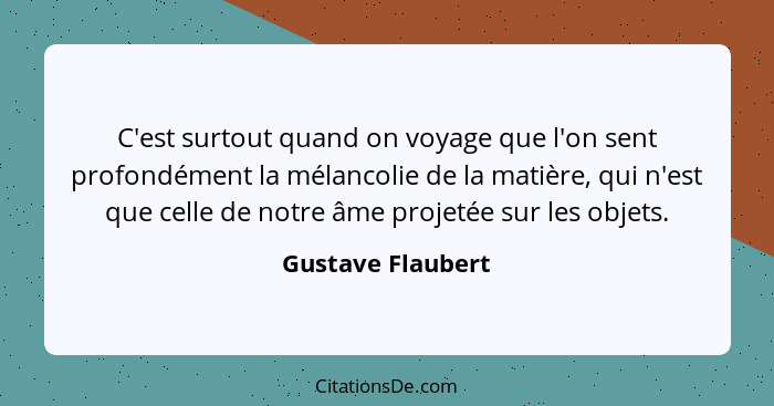 C'est surtout quand on voyage que l'on sent profondément la mélancolie de la matière, qui n'est que celle de notre âme projetée sur... - Gustave Flaubert