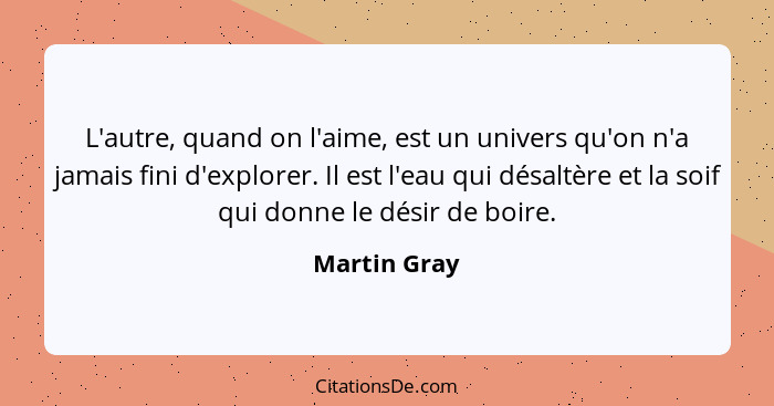 L'autre, quand on l'aime, est un univers qu'on n'a jamais fini d'explorer. Il est l'eau qui désaltère et la soif qui donne le désir de b... - Martin Gray