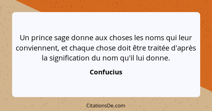 Un prince sage donne aux choses les noms qui leur conviennent, et chaque chose doit être traitée d'après la signification du nom qu'il lui... - Confucius