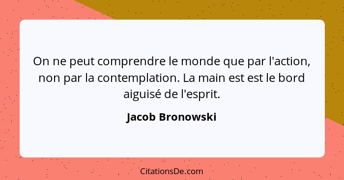 On ne peut comprendre le monde que par l'action, non par la contemplation. La main est est le bord aiguisé de l'esprit.... - Jacob Bronowski