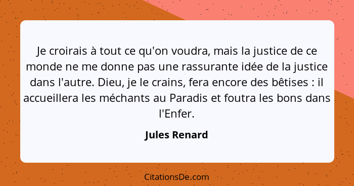 Je croirais à tout ce qu'on voudra, mais la justice de ce monde ne me donne pas une rassurante idée de la justice dans l'autre. Dieu, j... - Jules Renard