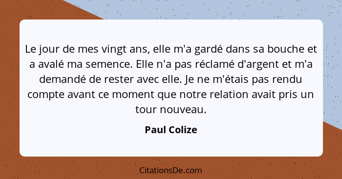 Le jour de mes vingt ans, elle m'a gardé dans sa bouche et a avalé ma semence. Elle n'a pas réclamé d'argent et m'a demandé de rester av... - Paul Colize