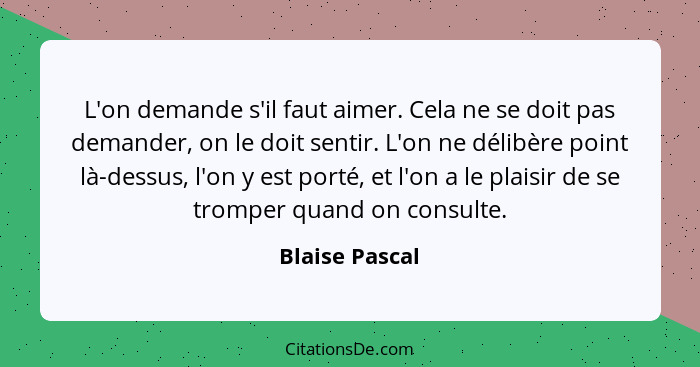 L'on demande s'il faut aimer. Cela ne se doit pas demander, on le doit sentir. L'on ne délibère point là-dessus, l'on y est porté, et... - Blaise Pascal