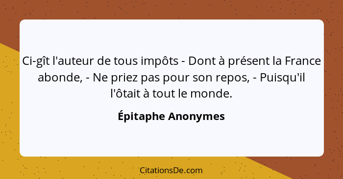 Ci-gît l'auteur de tous impôts - Dont à présent la France abonde, - Ne priez pas pour son repos, - Puisqu'il l'ôtait à tout le mon... - Épitaphe Anonymes