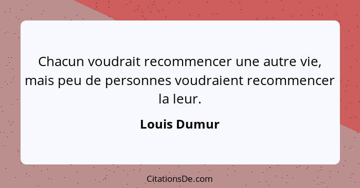 Chacun voudrait recommencer une autre vie, mais peu de personnes voudraient recommencer la leur.... - Louis Dumur