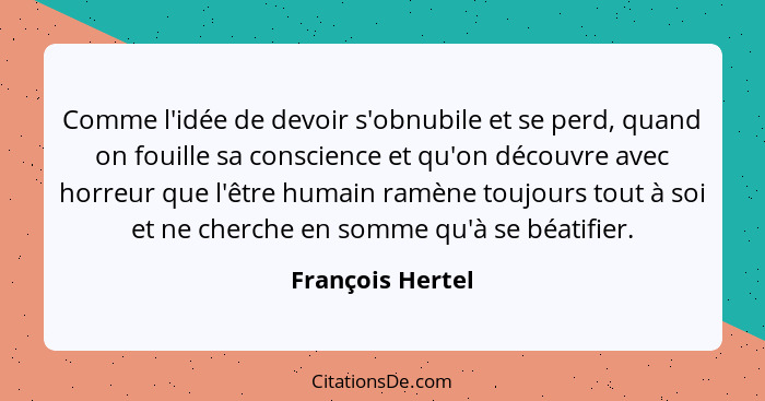 Comme l'idée de devoir s'obnubile et se perd, quand on fouille sa conscience et qu'on découvre avec horreur que l'être humain ramène... - François Hertel