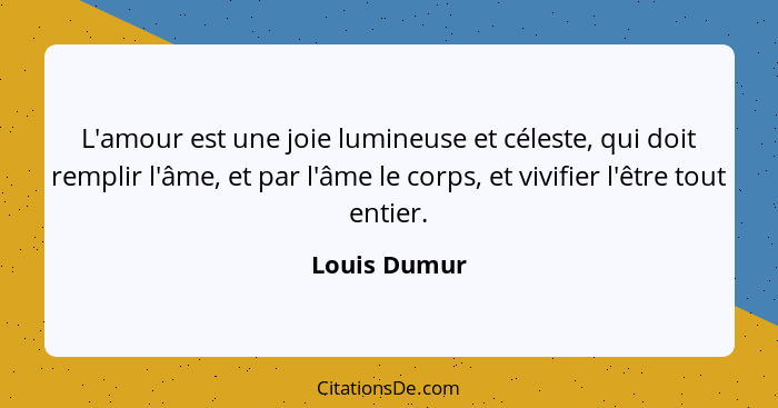 L'amour est une joie lumineuse et céleste, qui doit remplir l'âme, et par l'âme le corps, et vivifier l'être tout entier.... - Louis Dumur