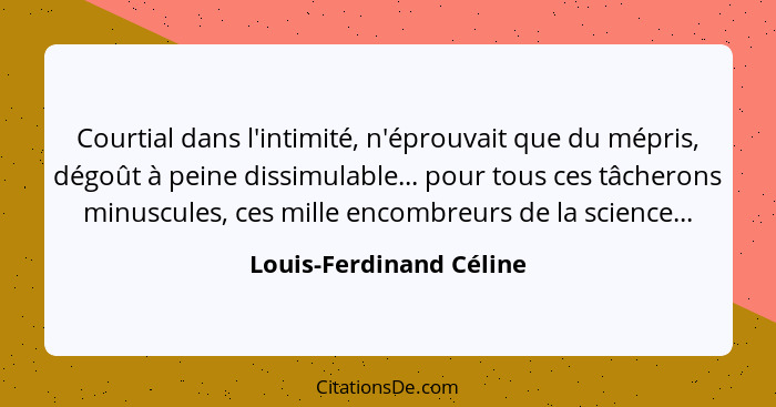 Courtial dans l'intimité, n'éprouvait que du mépris, dégoût à peine dissimulable... pour tous ces tâcherons minuscules, ces m... - Louis-Ferdinand Céline