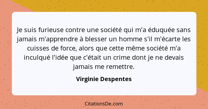 Je suis furieuse contre une société qui m'a éduquée sans jamais m'apprendre à blesser un homme s'il m'écarte les cuisses de force... - Virginie Despentes