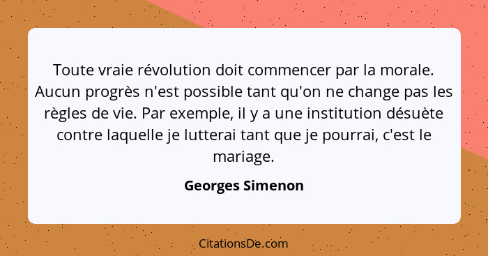 Toute vraie révolution doit commencer par la morale. Aucun progrès n'est possible tant qu'on ne change pas les règles de vie. Par ex... - Georges Simenon