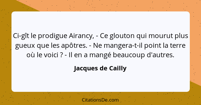 Ci-gît le prodigue Airancy, - Ce glouton qui mourut plus gueux que les apôtres. - Ne mangera-t-il point la terre où le voici ... - Jacques de Cailly