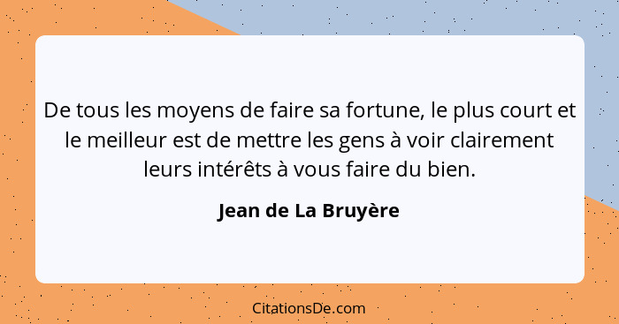 De tous les moyens de faire sa fortune, le plus court et le meilleur est de mettre les gens à voir clairement leurs intérêts à vo... - Jean de La Bruyère