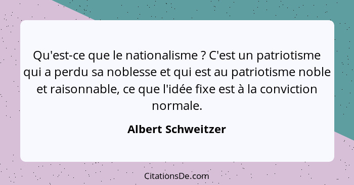 Qu'est-ce que le nationalisme ? C'est un patriotisme qui a perdu sa noblesse et qui est au patriotisme noble et raisonnable,... - Albert Schweitzer