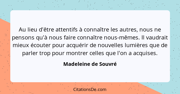 Au lieu d'être attentifs à connaître les autres, nous ne pensons qu'à nous faire connaître nous-mêmes. Il vaudrait mieux écouter... - Madeleine de Souvré