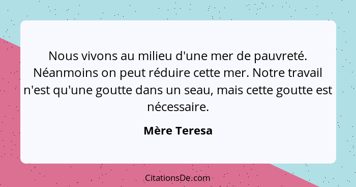 Nous vivons au milieu d'une mer de pauvreté. Néanmoins on peut réduire cette mer. Notre travail n'est qu'une goutte dans un seau, mais c... - Mère Teresa