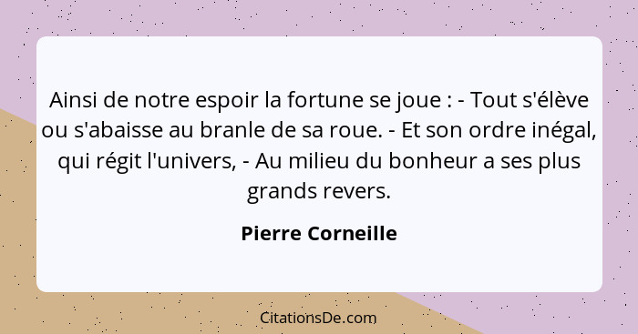 Ainsi de notre espoir la fortune se joue : - Tout s'élève ou s'abaisse au branle de sa roue. - Et son ordre inégal, qui régit... - Pierre Corneille