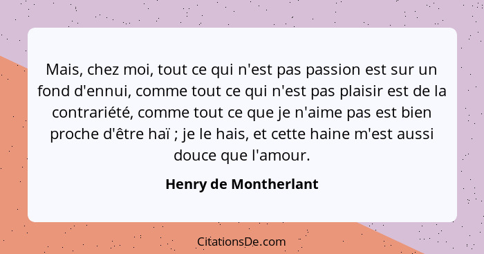 Mais, chez moi, tout ce qui n'est pas passion est sur un fond d'ennui, comme tout ce qui n'est pas plaisir est de la contrariét... - Henry de Montherlant