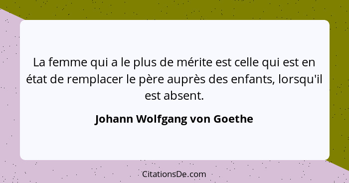 La femme qui a le plus de mérite est celle qui est en état de remplacer le père auprès des enfants, lorsqu'il est absent.... - Johann Wolfgang von Goethe