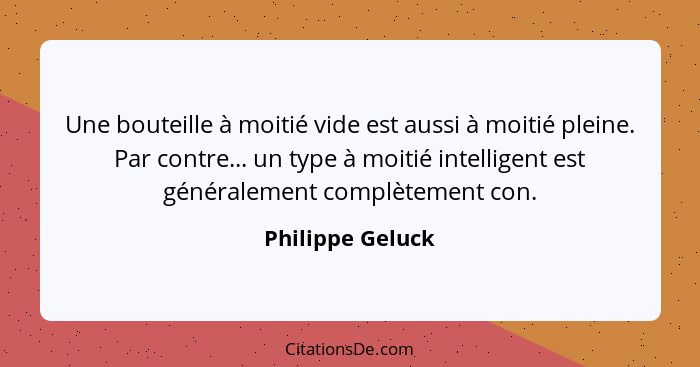 Une bouteille à moitié vide est aussi à moitié pleine. Par contre... un type à moitié intelligent est généralement complètement con.... - Philippe Geluck