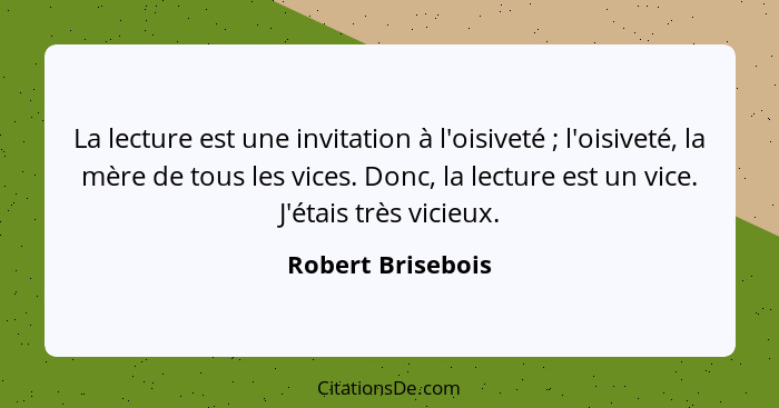 La lecture est une invitation à l'oisiveté ; l'oisiveté, la mère de tous les vices. Donc, la lecture est un vice. J'étais très... - Robert Brisebois