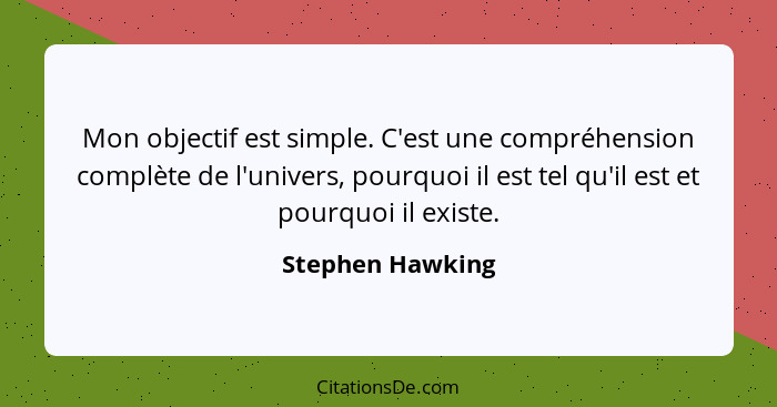 Mon objectif est simple. C'est une compréhension complète de l'univers, pourquoi il est tel qu'il est et pourquoi il existe.... - Stephen Hawking