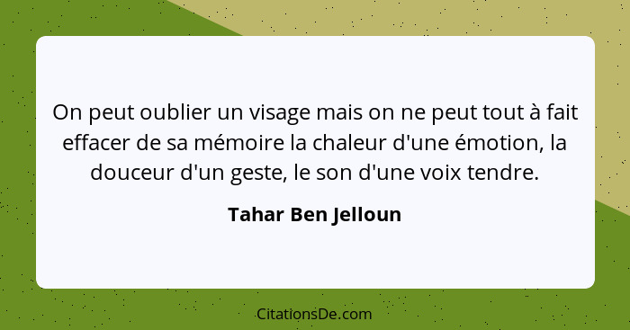 On peut oublier un visage mais on ne peut tout à fait effacer de sa mémoire la chaleur d'une émotion, la douceur d'un geste, le so... - Tahar Ben Jelloun