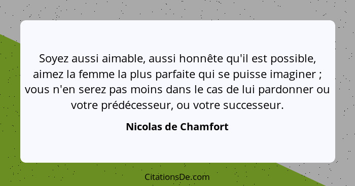 Soyez aussi aimable, aussi honnête qu'il est possible, aimez la femme la plus parfaite qui se puisse imaginer ; vous n'en s... - Nicolas de Chamfort