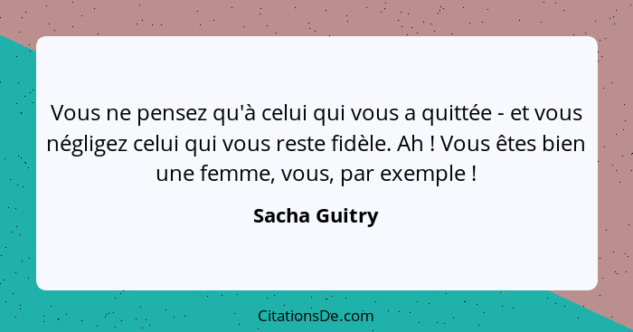 Vous ne pensez qu'à celui qui vous a quittée - et vous négligez celui qui vous reste fidèle. Ah ! Vous êtes bien une femme, vous,... - Sacha Guitry