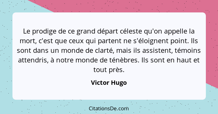 Le prodige de ce grand départ céleste qu'on appelle la mort, c'est que ceux qui partent ne s'éloignent point. Ils sont dans un monde de... - Victor Hugo