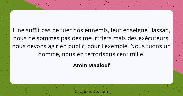 Il ne suffit pas de tuer nos ennemis, leur enseigne Hassan, nous ne sommes pas des meurtriers mais des exécuteurs, nous devons agir en... - Amin Maalouf