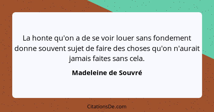 La honte qu'on a de se voir louer sans fondement donne souvent sujet de faire des choses qu'on n'aurait jamais faites sans cela.... - Madeleine de Souvré