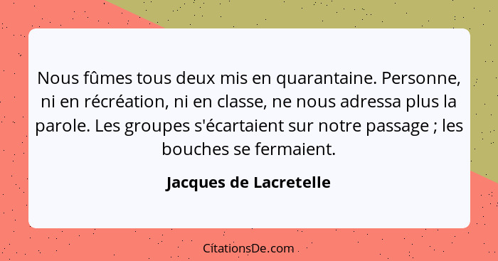 Nous fûmes tous deux mis en quarantaine. Personne, ni en récréation, ni en classe, ne nous adressa plus la parole. Les groupes... - Jacques de Lacretelle