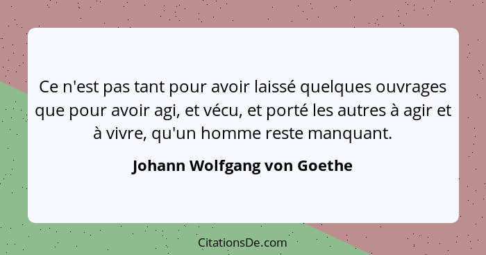 Ce n'est pas tant pour avoir laissé quelques ouvrages que pour avoir agi, et vécu, et porté les autres à agir et à vivre,... - Johann Wolfgang von Goethe