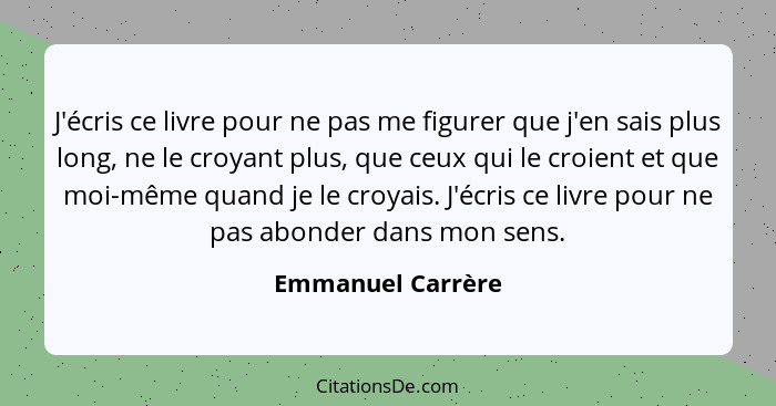 J'écris ce livre pour ne pas me figurer que j'en sais plus long, ne le croyant plus, que ceux qui le croient et que moi-même quand... - Emmanuel Carrère