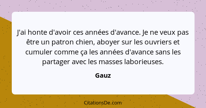 J'ai honte d'avoir ces années d'avance. Je ne veux pas être un patron chien, aboyer sur les ouvriers et cumuler comme ça les années d'avance sa... - Gauz