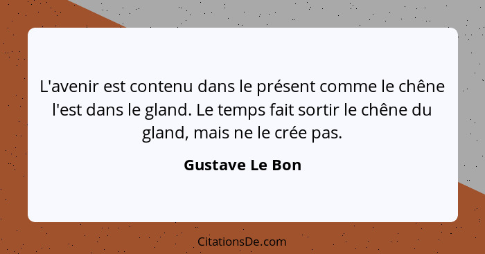 L'avenir est contenu dans le présent comme le chêne l'est dans le gland. Le temps fait sortir le chêne du gland, mais ne le crée pas.... - Gustave Le Bon