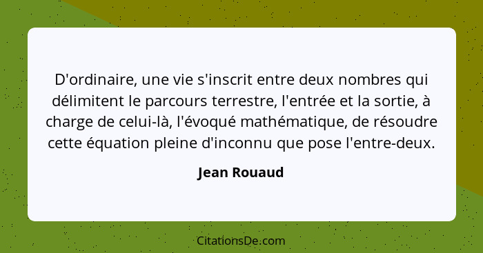 D'ordinaire, une vie s'inscrit entre deux nombres qui délimitent le parcours terrestre, l'entrée et la sortie, à charge de celui-là, l'é... - Jean Rouaud