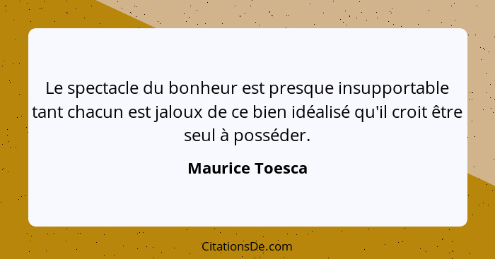 Le spectacle du bonheur est presque insupportable tant chacun est jaloux de ce bien idéalisé qu'il croit être seul à posséder.... - Maurice Toesca