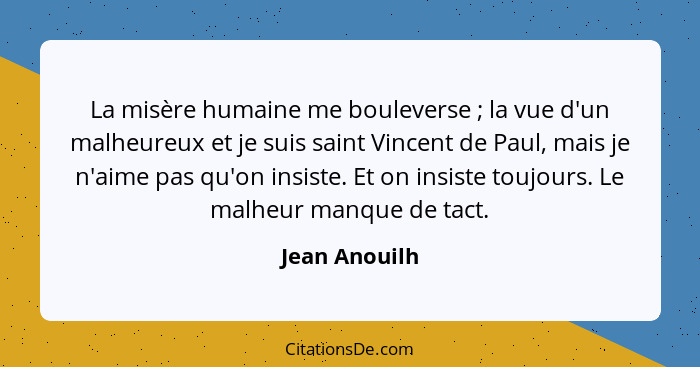 La misère humaine me bouleverse ; la vue d'un malheureux et je suis saint Vincent de Paul, mais je n'aime pas qu'on insiste. Et on... - Jean Anouilh