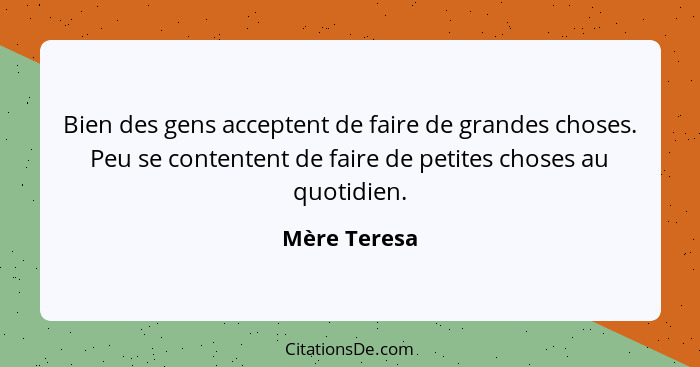 Bien des gens acceptent de faire de grandes choses. Peu se contentent de faire de petites choses au quotidien.... - Mère Teresa