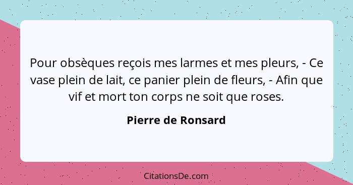 Pour obsèques reçois mes larmes et mes pleurs, - Ce vase plein de lait, ce panier plein de fleurs, - Afin que vif et mort ton corp... - Pierre de Ronsard