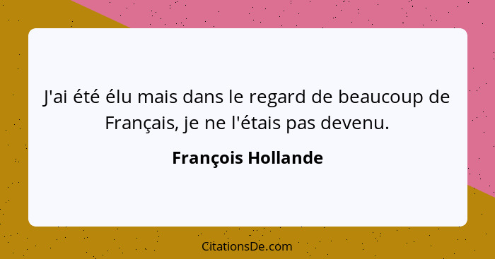 J'ai été élu mais dans le regard de beaucoup de Français, je ne l'étais pas devenu.... - François Hollande