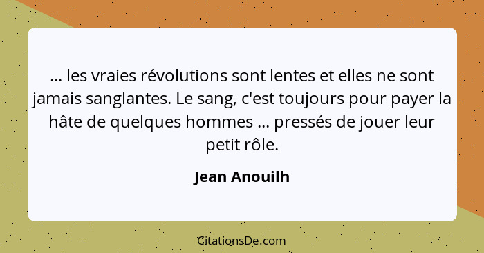 ... les vraies révolutions sont lentes et elles ne sont jamais sanglantes. Le sang, c'est toujours pour payer la hâte de quelques homme... - Jean Anouilh