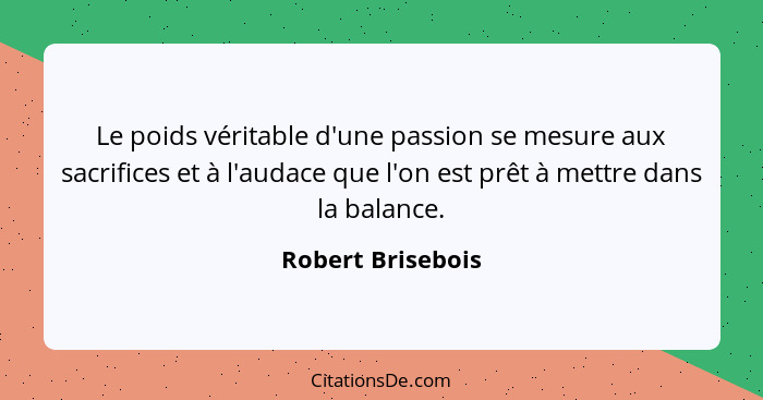 Le poids véritable d'une passion se mesure aux sacrifices et à l'audace que l'on est prêt à mettre dans la balance.... - Robert Brisebois